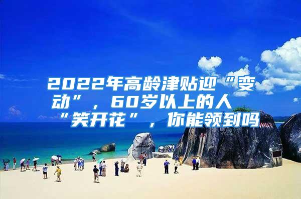 2022年高齡津貼迎“變動”，60歲以上的人“笑開花”，你能領到嗎