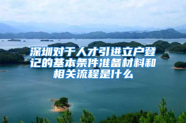 深圳對于人才引進立戶登記的基本條件準備材料和相關流程是什么