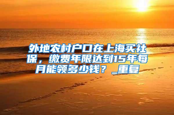 外地農村戶口在上海買社保，繳費年限達到15年每月能領多少錢？_重復