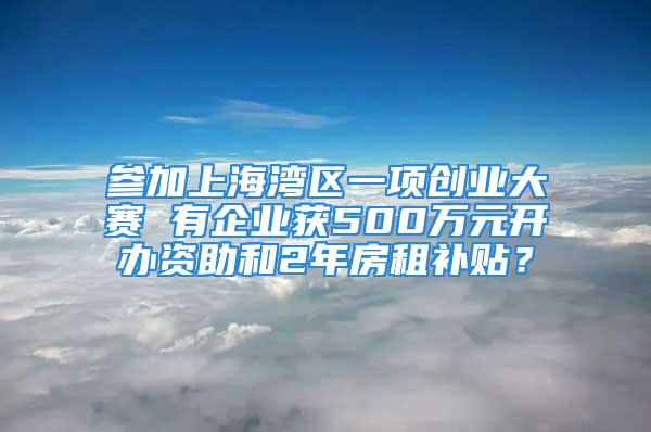 參加上海灣區一項創業大賽 有企業獲500萬元開辦資助和2年房租補貼？