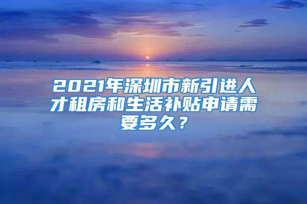 2021年深圳市新引進人才租房和生活補貼申請需要多久？