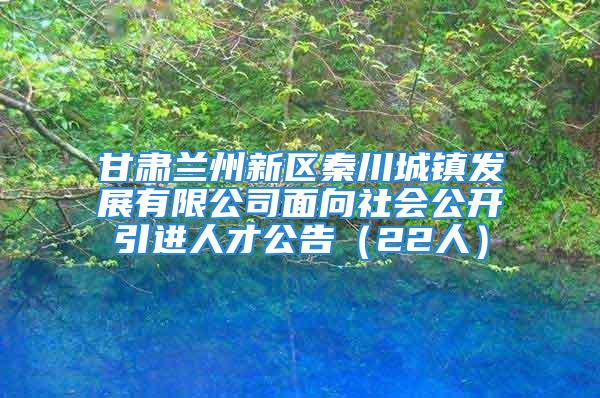 甘肅蘭州新區秦川城鎮發展有限公司面向社會公開引進人才公告（22人）