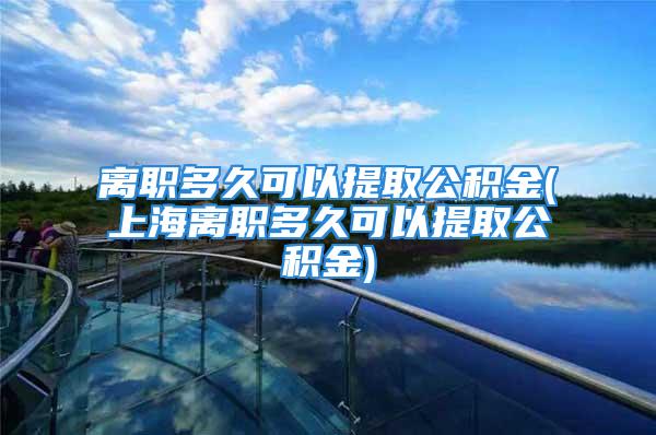 離職多久可以提取公積金(上海離職多久可以提取公積金)