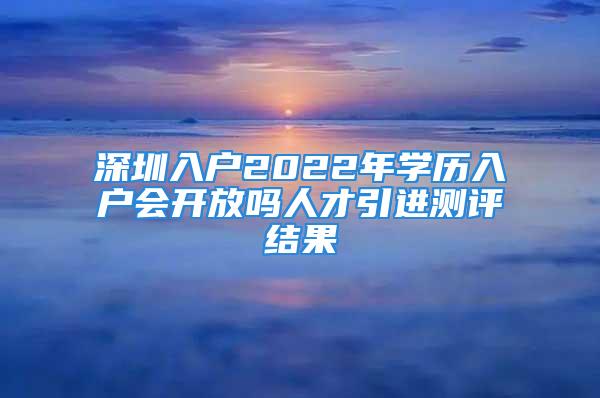 深圳入戶2022年學歷入戶會開放嗎人才引進測評結果