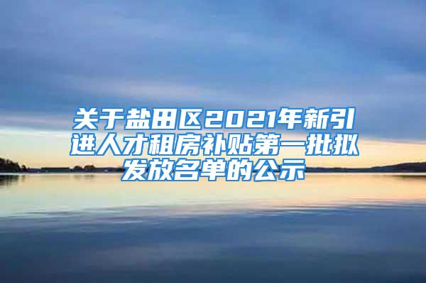 關于鹽田區2021年新引進人才租房補貼第一批擬發放名單的公示