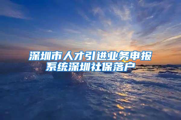 深圳市人才引進業務申報系統深圳社保落戶