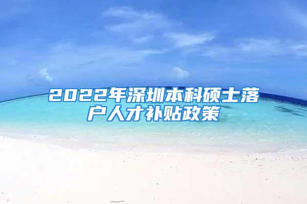 2022年深圳本科碩士落戶人才補貼政策