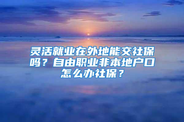 靈活就業在外地能交社保嗎？自由職業非本地戶口怎么辦社保？