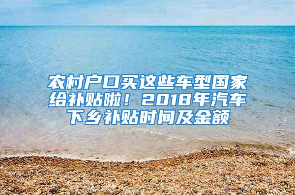 農村戶口買這些車型國家給補貼啦！2018年汽車下鄉補貼時間及金額