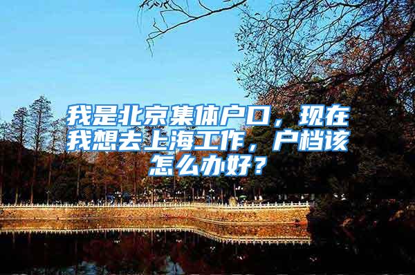 我是北京集體戶口，現在我想去上海工作，戶檔該怎么辦好？