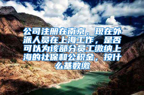 公司注冊在南京，現在外派人員在上海工作，是否可以為該部分員工繳納上海的社保和公積金，按什么基數繳