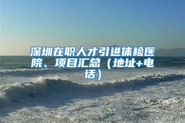 深圳在職人才引進體檢醫院、項目匯總（地址+電話）