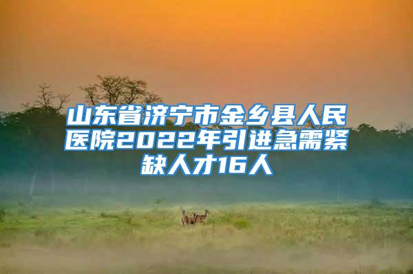 山東省濟寧市金鄉縣人民醫院2022年引進急需緊缺人才16人