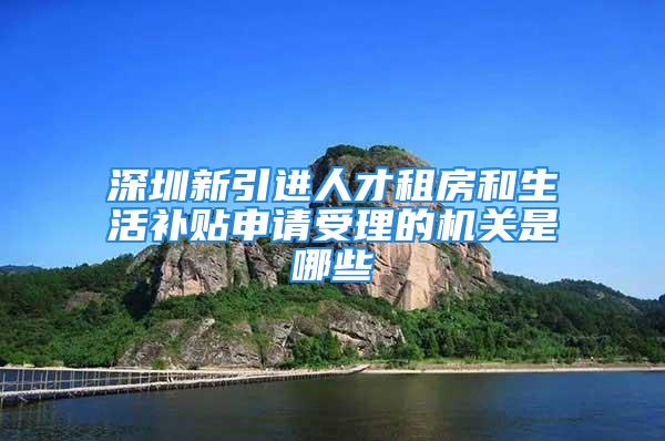 深圳新引進人才租房和生活補貼申請受理的機關是哪些