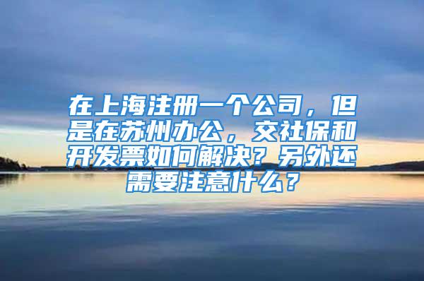 在上海注冊一個公司，但是在蘇州辦公，交社保和開發票如何解決？另外還需要注意什么？