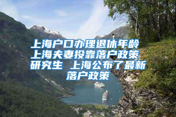 上海戶口辦理退休年齡 上海夫妻投靠落戶政策 研究生 上海公布了最新落戶政策