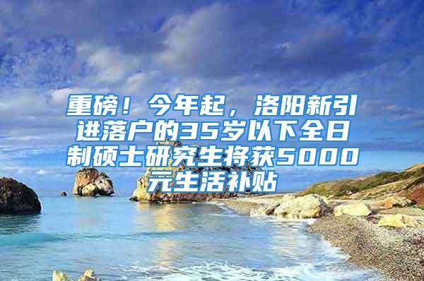 重磅！今年起，洛陽新引進落戶的35歲以下全日制碩士研究生將獲5000元生活補貼