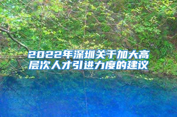 2022年深圳關于加大高層次人才引進力度的建議