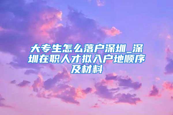 大專生怎么落戶深圳_深圳在職人才擬入戶地順序及材料