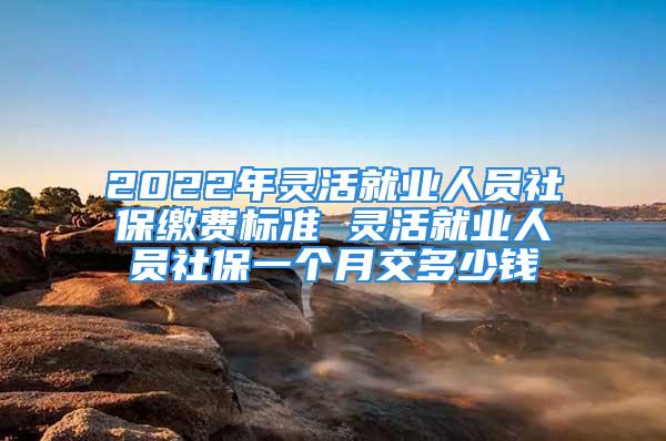 2022年靈活就業人員社保繳費標準 靈活就業人員社保一個月交多少錢