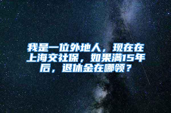 我是一位外地人，現在在上海交社保，如果滿15年后，退休金在哪領？