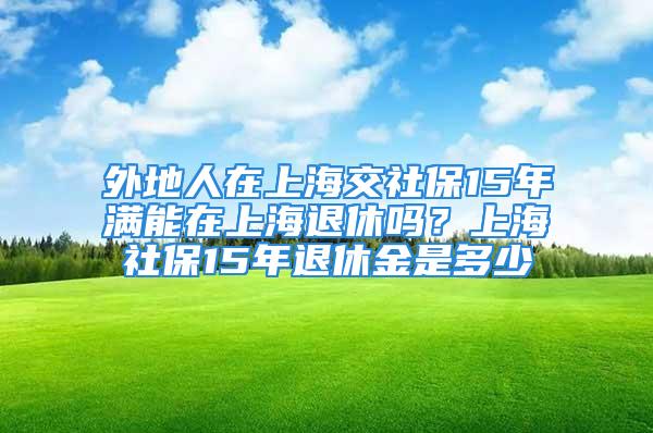 外地人在上海交社保15年滿能在上海退休嗎？上海社保15年退休金是多少