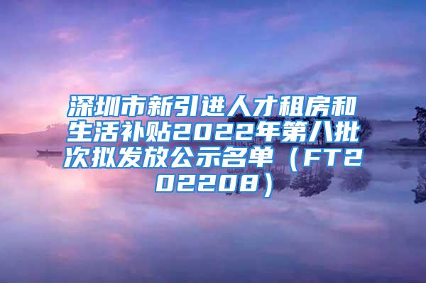 深圳市新引進人才租房和生活補貼2022年第八批次擬發放公示名單（FT202208）