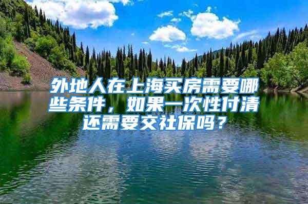 外地人在上海買房需要哪些條件，如果一次性付清還需要交社保嗎？