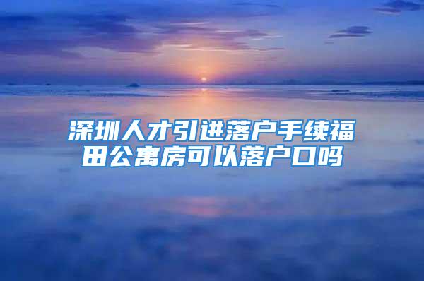 深圳人才引進落戶手續福田公寓房可以落戶口嗎