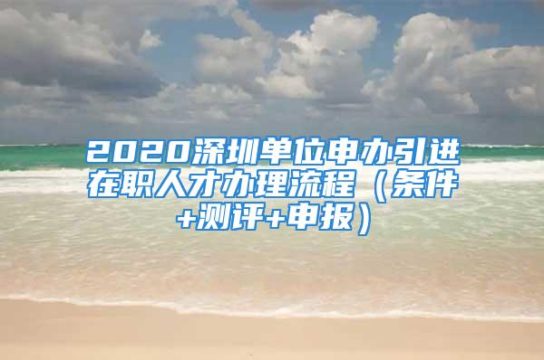 2020深圳單位申辦引進在職人才辦理流程（條件+測評+申報）