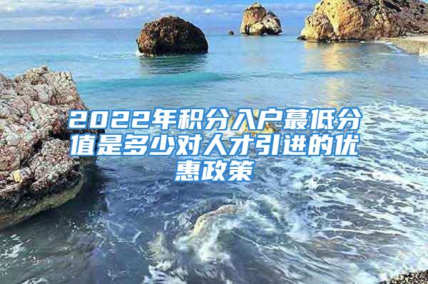 2022年積分入戶蕞低分值是多少對人才引進的優惠政策