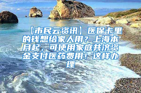 【市民云資訊】醫?？ɡ锏腻X想給家人用？上海本月起，可使用家庭共濟資金支付醫藥費用！這樣辦理→