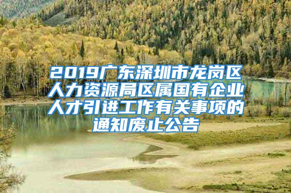 2019廣東深圳市龍崗區人力資源局區屬國有企業人才引進工作有關事項的通知廢止公告