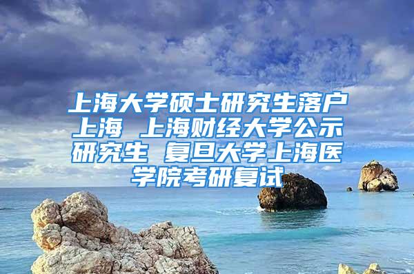 上海大學碩士研究生落戶上海 上海財經大學公示研究生 復旦大學上海醫學院考研復試