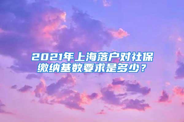 2021年上海落戶對社保繳納基數要求是多少？