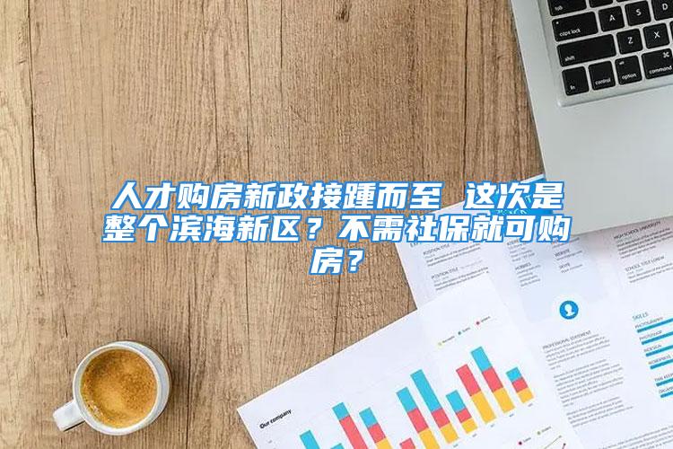 人才購房新政接踵而至 這次是整個濱海新區？不需社保就可購房？