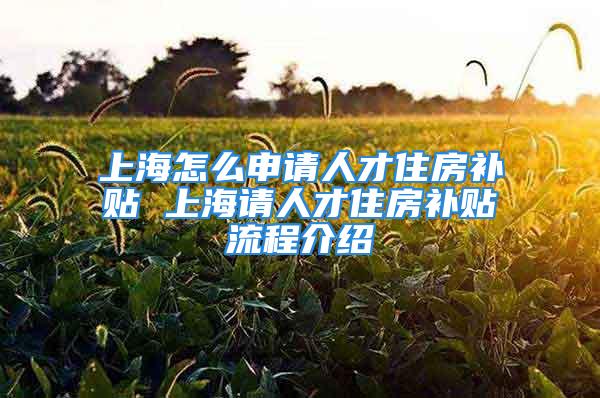 上海怎么申請人才住房補貼 上海請人才住房補貼流程介紹