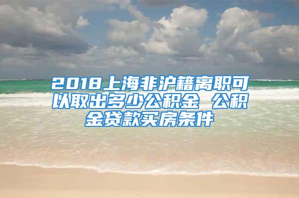 2018上海非滬籍離職可以取出多少公積金 公積金貸款買房條件