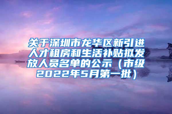 關于深圳市龍華區新引進人才租房和生活補貼擬發放人員名單的公示（市級2022年5月第一批）