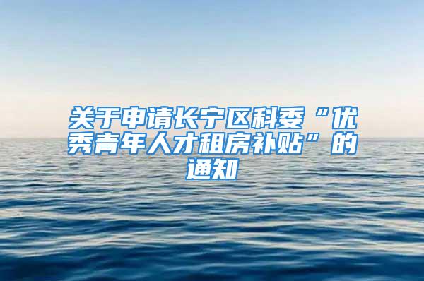 關于申請長寧區科委“優秀青年人才租房補貼”的通知