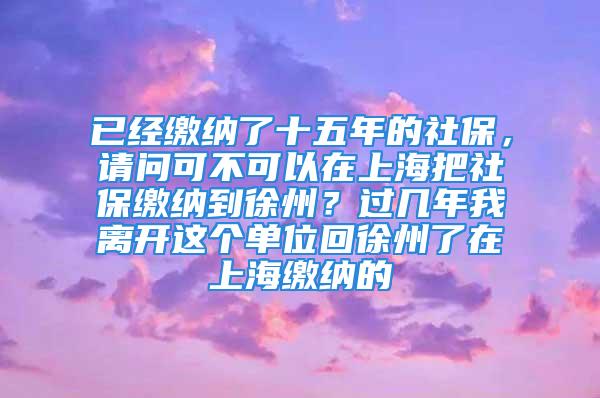 已經繳納了十五年的社保，請問可不可以在上海把社保繳納到徐州？過幾年我離開這個單位回徐州了在上海繳納的