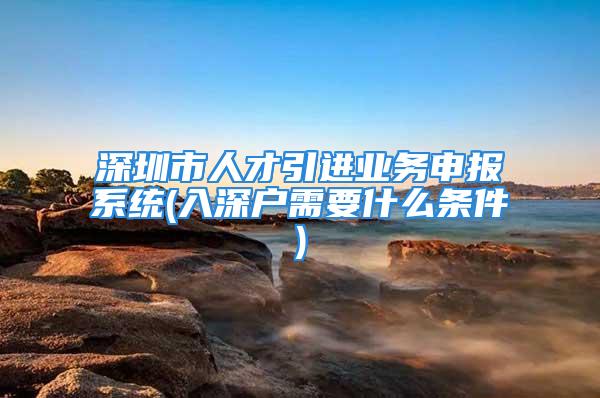 深圳市人才引進業務申報系統(入深戶需要什么條件)