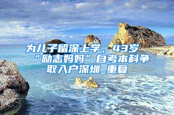 為兒子留深上學，43歲“勵志媽媽”自考本科爭取入戶深圳_重復