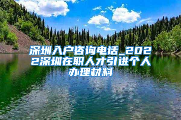 深圳入戶咨詢電話_2022深圳在職人才引進個人辦理材料