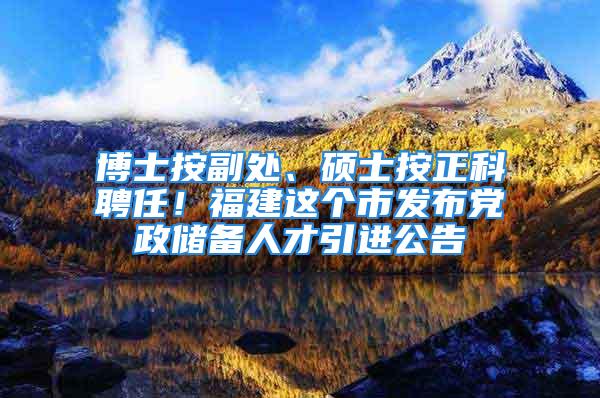 博士按副處、碩士按正科聘任！福建這個市發布黨政儲備人才引進公告