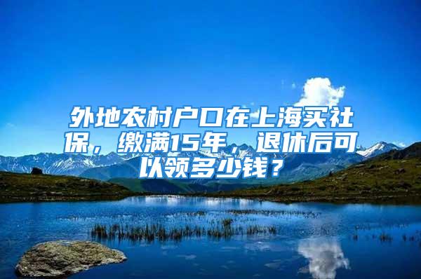 外地農村戶口在上海買社保，繳滿15年，退休后可以領多少錢？