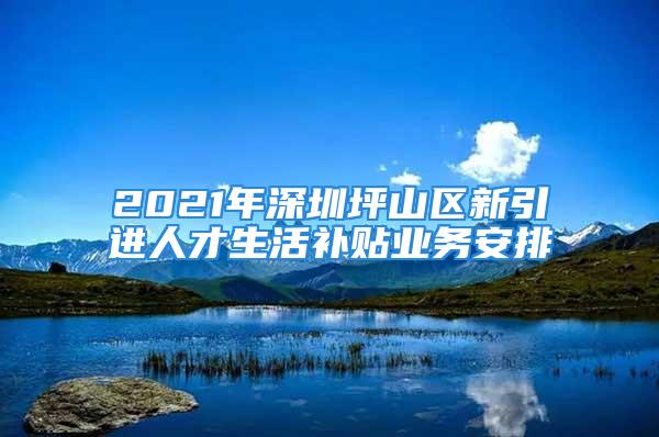 2021年深圳坪山區新引進人才生活補貼業務安排