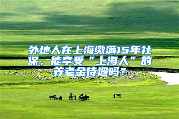 外地人在上海繳滿15年社保，能享受“上海人”的養老金待遇嗎？