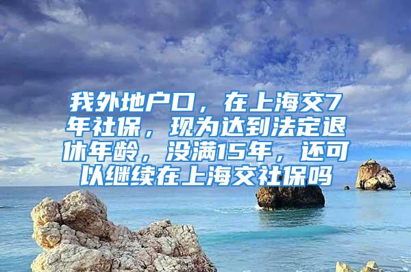 我外地戶口，在上海交7年社保，現為達到法定退休年齡，沒滿15年，還可以繼續在上海交社保嗎