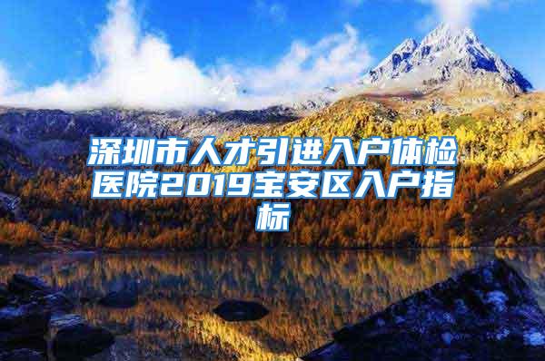 深圳市人才引進入戶體檢醫院2019寶安區入戶指標